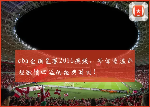 cba全明星赛2016视频，带你重温那些激情四溢的经典时刻！