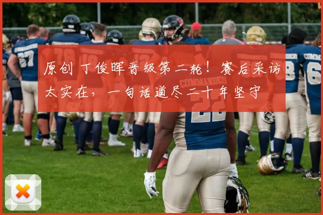 原创 丁俊晖晋级第二轮！赛后采访太实在，一句话道尽二十年坚守