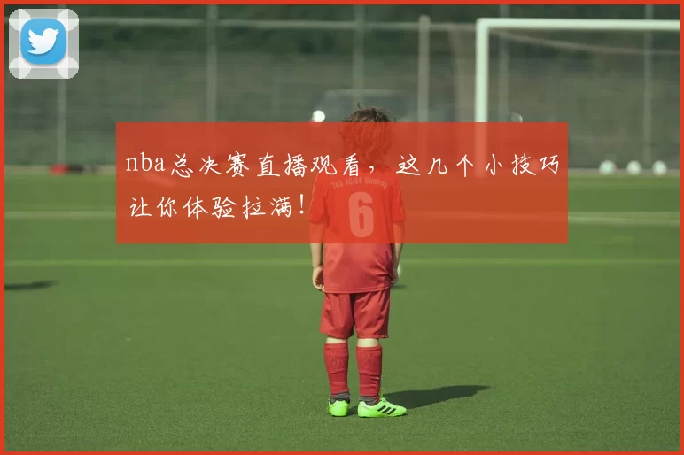 nba总决赛直播观看，这几个小技巧让你体验拉满！
