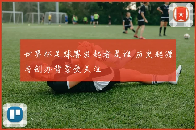 世界杯足球赛发起者是谁 历史起源与创办背景受关注