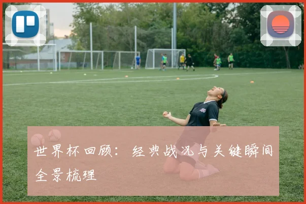 世界杯回顾：经典战况与关键瞬间全景梳理
